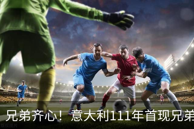 兄弟齐心！意大利111年首现兄弟同场，回顾足坛兄弟传奇